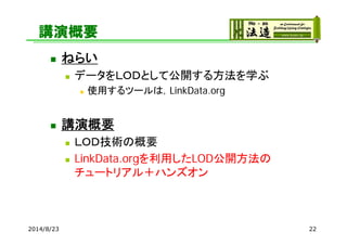 講演概要
 ねらい
 データをＬＯＤとして公開する方法を学ぶ
 使用するツールは，LinkData.org
 講演概要
 ＬＯＤ技術の概要
 LinkData.orgを利用したLOD公開方法の
チュートリアル＋ハンズオン
2014/...