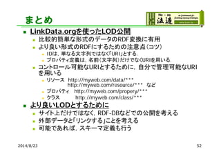 まとめ
 LinkData.orgを使ったLOD公開
 比較的簡単な形式のデータのRDF変換に有用
 より良い形式のRDFにするための注意点（コツ）
 IDは，単なる文字列ではなく「URI」とする．
 プロパティ定義は，名前（文字列）...