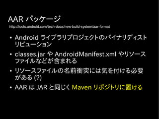 AAR パッケージ
● Android ライブラリプロジェクトのバイナリディスト
リビューション
● classes.jar や AndroidManifest.xml やリソース
ファイルなどが含まれる
● リソースファイルの名前衝突には気を付ける必要
がある (?)
● AAR は JAR と同じく Maven リポジトリに置ける
http://tools.android.com/tech-docs/new-build-system/aar-format
 