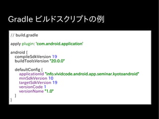 Gradle ビルドスクリプトの例
// build.gradle
apply plugin: 'com.android.application'
android {
compileSdkVersion 19
buildToolsVersion "20.0.0"
defaultConfig {
applicationId "info.vividcode.android.app.seminar.kyotoandroid"
minSdkVersion 10
targetSdkVersion 19
versionCode 1
versionName "1.0"
}
}
 
