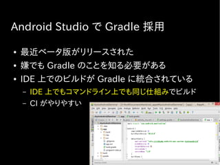 Android Studio で Gradle 採用
● 最近ベータ版がリリースされた
● 嫌でも Gradle のことを知る必要がある
● IDE 上でのビルドが Gradle に統合されている
– IDE 上でもコマンドライン上でも同じ仕組みでビルド
– CI がやりやすい
 