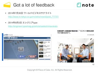 Copyright © Piece of Cake, Inc. All Rights Reserved.
Got a lot of feedback
• 2014年7月30日 ワールドビジネスサテライト 
http://www.tv-tokyo.co.jp/mv/wbs/newsl/post_71737/
• 2014年8月5日 エンジニアtype 
http://engineer.typemag.jp/article/sadoshimavskato
10
 