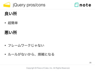 Copyright © Piece of Cake, Inc. All Rights Reserved.
jQuery pros/cons
• 超簡単
20
良い所
悪い所
• フレームワークじゃない
• ルールがないから、煩雑になる
 
