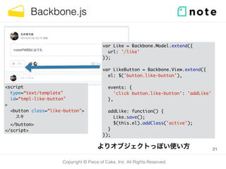Copyright © Piece of Cake, Inc. All Rights Reserved.
Backbone.js
21
var Like = Backbone.Model.extend({	
url: '/like'	
});	
!
var LikeButton = Backbone.View.extend({	
el: $('button.like-button'),	
!
events: {	
'click button.like-button': 'addLike'	
},	
!
addLike: function() {	
Like.save();	
$(this.el).addClass('active');	
}	
});
<script	
type=“text/template"	
id=“tmpl-like-button"	
>	
<button class=“like-button">	
スキ	
</button>	
</script>
よりオブジェクトっぽい使い方
 