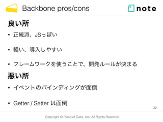 Copyright © Piece of Cake, Inc. All Rights Reserved.
Backbone pros/cons
• 正統派、JSっぽい
• 軽い、導入しやすい
• フレームワークを使うことで、開発ルールが決まる
22
良い所
悪い所
• イベントのバインディングが面倒
• Getter / Setter は面倒
 