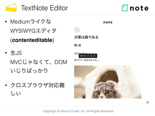Copyright © Piece of Cake, Inc. All Rights Reserved.
TextNote Editor
35
• Mediumライクな
WYSIWYGエディタ 
(contenteditable)
• 生JS 
MVCじゃなくて、DOM
いじりばっかり
• クロスブラウザ対応難
しい
 