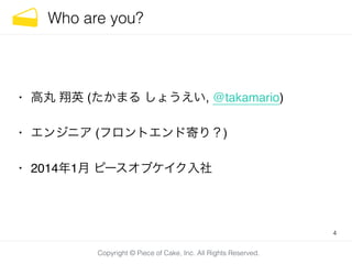 Copyright © Piece of Cake, Inc. All Rights Reserved.
Who are you?
• 高丸 翔英 (たかまる しょうえい, @takamario)!
• エンジニア (フロントエンド寄り？)!
• 2014年1月 ピースオブケイク入社
4
 