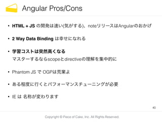 Copyright © Piece of Cake, Inc. All Rights Reserved.
Angular Pros/Cons
• HTML + JS の開発は速い(気がする)、noteリリースはAngularのおかげ
• 2 Way Data Binding は幸せになれる
• 学習コストは突然高くなる 
マスターするならscopeとdirectiveの理解を集中的に
• Phantom JS で OGPは荒業よ
• ある程度に行くとパフォーマンスチューニングが必要
• IE は 名称が変わります
40
 