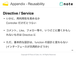 Copyright © Piece of Cake, Inc. All Rights Reserved.
Appendix - Reusability
• いかに、再利用性を高めるか 
Controller だけだとつらい
• コメント、Like、フォロー等々、いつどこに置くかもし
れないものは Directive に
• ただ、基本的な設計は、function の設計と変わらない 
(インターフェースが汎用的かどうか)
49
Directive / Service
 