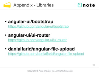 Copyright © Piece of Cake, Inc. All Rights Reserved.
Appendix - Libraries
• angular-ui/bootstrap 
https://github.com/angular-ui/bootstrap
• angular-ui/ui-router 
https://github.com/angular-ui/ui-router
• danialfarid/angular-ﬁle-upload 
https://github.com/danialfarid/angular-ﬁle-upload
50
 