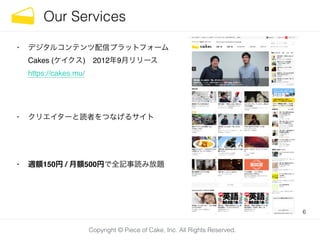 Copyright © Piece of Cake, Inc. All Rights Reserved.
Our Services
• デジタルコンテンツ配信プラットフォーム 
Cakes (ケイクス) 2012年9月リリース 
https://cakes.mu/!
!
• クリエイターと読者をつなげるサイト!
!
• 週額150円 / 月額500円で全記事読み放題
6
 