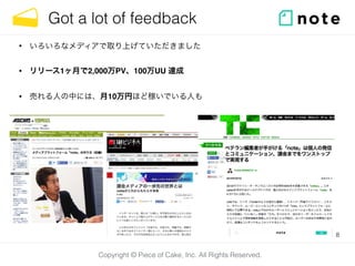 Copyright © Piece of Cake, Inc. All Rights Reserved.
Got a lot of feedback
• いろいろなメディアで取り上げていただきました
• リリース1ヶ月で2,000万PV、100万UU 達成
• 売れる人の中には、月10万円ほど稼いでいる人も
8
 