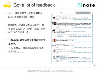 Copyright © Piece of Cake, Inc. All Rights Reserved.
Got a lot of feedback
• リリース時に発生していたXSSが 
twitterで話題に (即日対応)
• DM等で、ご連絡いただいた方、体
を張って試していただいた方、あり
がとうございました
• 「Angular 適切に使ってXSS発生す
るの？」 
→ しません、僕が適切に使ってま
せんでした。。
9
 