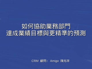 如何協助業務部門
達成業績目標與更精準的預測
CCRRMM 顧問：：AAmmiiggoo 陳兆祥
 