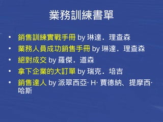 業務訓練書單 
● 銷售訓練實戰手冊by琳達．理查森 
● 業務人員成功銷售手冊by琳達．理查森 
● 絕對成交by羅傑．道森 
● 拿下企業的大訂單by瑞克．培吉 
● 銷售達人by派翠西亞‧ H‧賈德納、提摩西‧ 
哈斯 
 