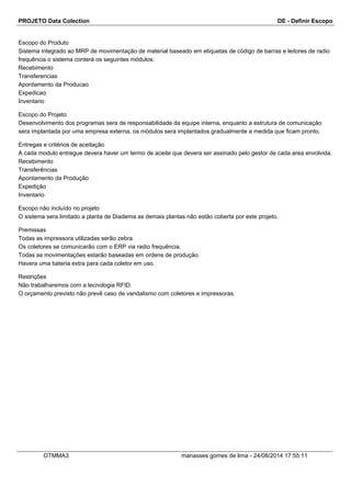 PROJETO Data Colection DE - Definir Escopo
Escopo do Produto
Sistema integrado ao MRP de movimentação de material baseado em etiquetas de código de barras e leitores de radio
frequência o sistema conterá os seguintes módulos:
Recebimento
Transferencias
Apontamento da Producao
Expedicao
Inventario
Escopo do Projeto
Desenvolvimento dos programas sera de responsabilidade da equipe interna, enquanto a estrutura de comunicação
sera implantada por uma empresa externa, os módulos sera implantados gradualmente a medida que ficam pronto.
Entregas e critérios de aceitação
A cada modulo entregue devera haver um termo de aceite que devera ser assinado pelo gestor de cada area envolvida.
Recebimento
Transferências
Apontamento da Produção
Expedição
Inventario
Escopo não incluído no projeto
O sistema sera limitado a planta de Diadema as demais plantas não estão coberta por este projeto.
Premissas
Todas as impressora utilizadas serão zebra.
Os coletores se comunicarão com o ERP via radio frequência.
Todas as movimentações estarão baseadas em ordens de produção.
Havera uma bateria extra para cada coletor em uso.
Restrições
Não trabalharemos com a tecnologia RFID.
O orçamento previsto não prevê caso de vandalismo com coletores e impressoras.
OTMMA3 manasses gomes de lima - 24/08/2014 17:55:11
 