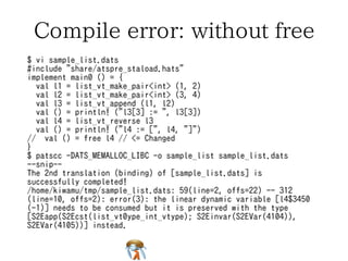 Compile error: without free 
$ vi sample_list.dats 
#include "share/atspre_staload.hats" 
implement main0 () = { 
val l1 = list_vt_make_pair<int> (1, 2) 
val l2 = list_vt_make_pair<int> (3, 4) 
val l3 = list_vt_append (l1, l2) 
val () = println! ("l3[3] := ", l3[3]) 
val l4 = list_vt_reverse l3 
val () = println! ("l4 := [", l4, "]") 
// val () = free l4 // <= Changed 
} 
$ patscc -DATS_MEMALLOC_LIBC -o sample_list sample_list.dats 
--snip-- 
The 2nd translation (binding) of [sample_list.dats] is 
successfully completed! 
/home/kiwamu/tmp/sample_list.dats: 59(line=2, offs=22) -- 312 
(line=10, offs=2): error(3): the linear dynamic variable [l4$3450 
(-1)] needs to be consumed but it is preserved with the type 
[S2Eapp(S2Ecst(list_vt0ype_int_vtype); S2Einvar(S2EVar(4104)), 
S2EVar(4105))] instead. 
 