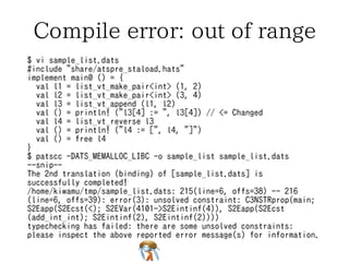 Compile error: use freed name 
$ vi sample_list.dats 
#include "share/atspre_staload.hats" 
implement main0 () = { 
val l1 = list_vt_make_pair<int> (1, 2) 
val l2 = list_vt_make_pair<int> (3, 4) 
val l3 = list_vt_append (l1, l2) 
val l4 = list_vt_reverse l3 
val () = println! ("l3[3] := ", l3[3]) // <= Changed 
val () = println! ("l4 := [", l4, "]") 
val () = free l4 
} 
$ patscc -DATS_MEMALLOC_LIBC -o sample_list sample_list.dats 
--snip-- 
The 2nd translation (binding) of [sample_list.dats] is 
successfully completed! 
/home/kiwamu/tmp/sample_list.dats: 242(line=7, offs=35) -- 245 
(line=7, offs=38): error(3): the linear dynamic variable [l3$3449 
(-1)] is no longer available. 
 