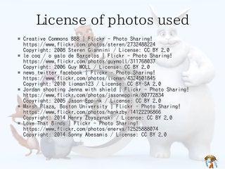 License of photos used 
* Creative Commons BBB | Flickr - Photo Sharing! 
https://www.flickr.com/photos/steren/2732488224 
Copyright: 2008 Steren Giannini / License: CC BY 2.0 
* le coq / o galo de Barcelos | Flickr - Photo Sharing! 
https://www.flickr.com/photos/guymoll/311768037 
Copyright: 2006 Guy MOLL / License: CC BY 2.0 
* news_twitter_facebook | Flickr - Photo Sharing! 
https://www.flickr.com/photos/lioman/4324501845 
Copyright: 2010 lioman123 / License: CC BY-SA 2.0 
* Jordan shooting Jenna with shield | Flickr - Photo Sharing! 
https://www.flickr.com/photos/jasoneppink/80772834 
Copyright: 2005 Jason Eppink / License: CC BY 2.0 
* Marsh Plaza, Boston University | Flickr - Photo Sharing! 
https://www.flickr.com/photos/hankzby/14122296866 
Copyright: 2014 Henry Zbyszynski / License: CC BY 2.0 
* Love That Binds | Flickr - Photo Sharing! 
https://www.flickr.com/photos/enerva/12525888074 
Copyright: 2014 Sonny Abesamis / License: CC BY 2.0 
