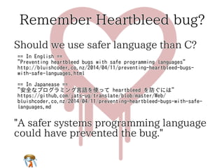 Remember Heartbleed bug? 
Should we use safer language than C? 
== In English == 
"Preventing heartbleed bugs with safe programming languages" 
http://bluishcoder.co.nz/2014/04/11/preventing-heartbleed-bugs-with- 
safe-languages.html 
== In Japanease == 
"安全なプログラミング言語を使って heartbleed を防ぐには" 
https://github.com/jats-ug/translate/blob/master/Web/ 
bluishcoder.co.nz/2014/04/11/preventing-heartbleed-bugs-with-safe-languages. 
md 
"A safer systems programming language 
could have prevented the bug." 
 