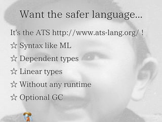 Want the safer language... 
It's the ATS http://www.ats-lang.org/ ! 
☆ Syntax like ML 
☆ Dependent types 
☆ Linear types 
☆ Without any runtime 
☆ Optional GC 
 