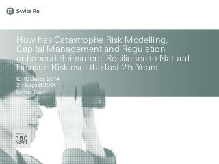 How has Catastrophe Risk Modelling, 
Capital Management and Regulation 
enhanced Reinsurers’ Resilience to Natural 
Disaster Risk over the last 25 Years. 
IDRC Davos 2014 
25 August 2014 
Esther Baur 
 