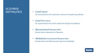 • Canal Linear 
As características do canal não variam em função da potência 
• Canal Não Linear 
As características do canal variam em função da potência 
• Unconstrained Shannon limit 
Limite teórico absoluto de Shannon 
• Modulation Constrained Shannon limit 
Limite teórico de Shannon por tipo de modulação 
ALGUMAS 
DEFINIÇÕES 
 