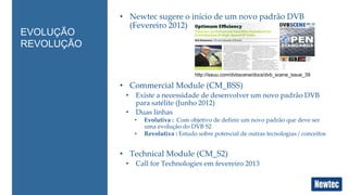 • Newtec sugere o início de um novo padrão DVB 
(Fevereiro 2012) 
• Commercial Module (CM_BSS) 
• Existe a necessidade de desenvolver um novo padrão DVB 
para satélite (Junho 2012) 
• Duas linhas 
• Evolutiva : Com objetivo de definir um novo padrão que deve ser 
uma evolução do DVB S2 
• Revolutiva : Estudo sobre potencial de outras tecnologias / conceitos 
• Technical Module (CM_S2) 
• Call for Technologies em fevereiro 2013 
EVOLUÇÃO 
REVOLUÇÃO 
http://issuu.com/dvbscene/docs/dvb_scene_issue_39 
 