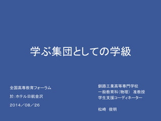 学ぶ集団としての学級 
釧路工業高等専門学校 
一般教育科（物理） 准教授 
学生支援コーディネーター 
松崎俊明 
全国高専教育フォーラム 
於：ホテル日航金沢 
２０１４／０８／２６ 
 