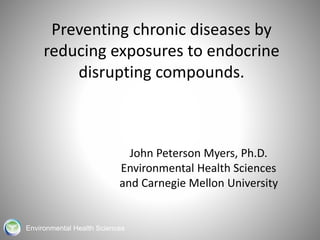 Preventing chronic diseases by 
reducing exposures to endocrine 
disrupting compounds. 
John Peterson Myers, Ph.D. 
Environmental Health Sciences 
and Carnegie Mellon University 
Environmental Health Sciences 
 