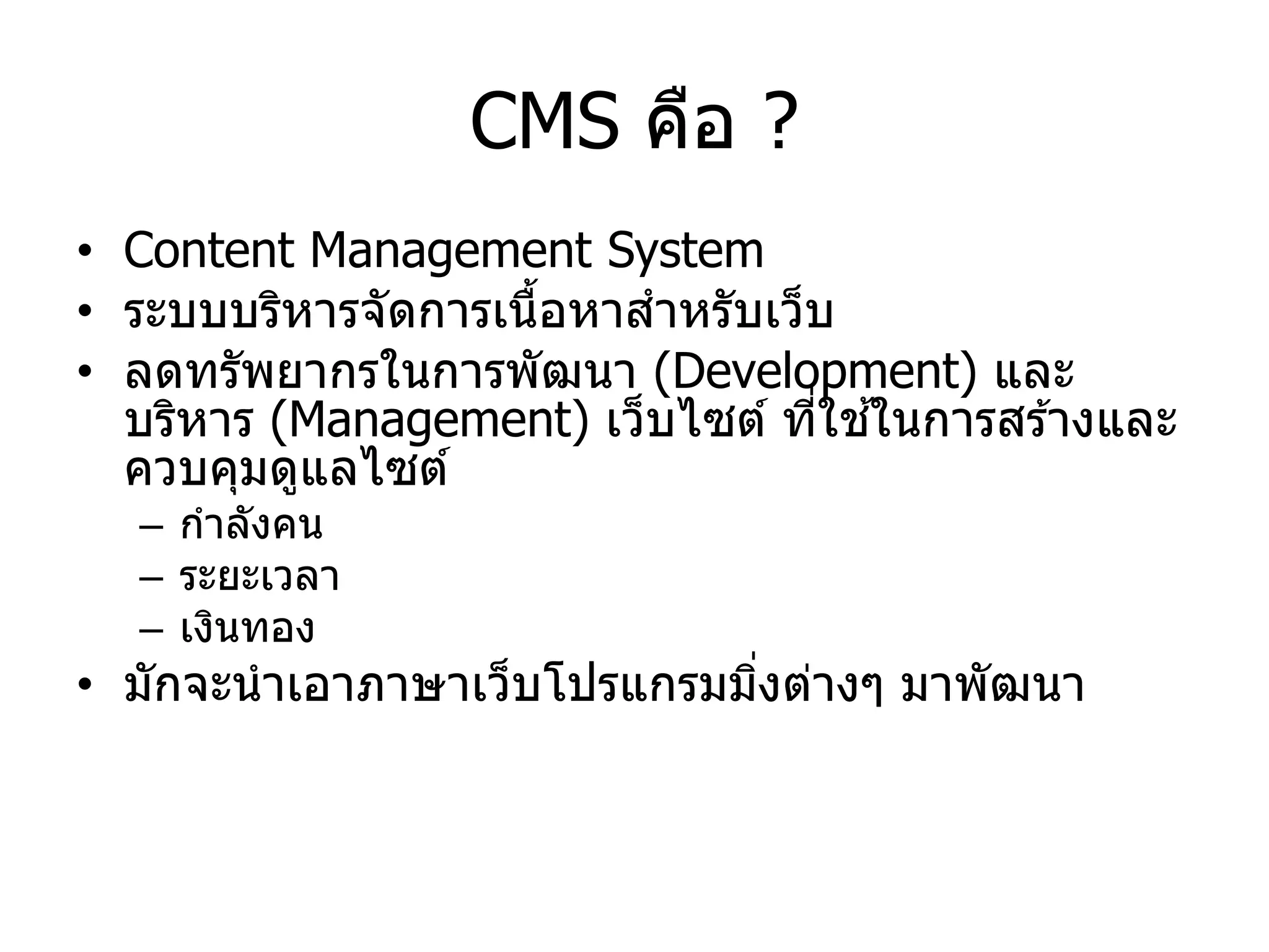 CMS คือ ? 
•Content Management System 
•ระบบบริหารจัดการเนื้อหาสาหรับเว็บ • ลดทรัพยากร ใน การพัฒนา (Development) และ บริหาร (Management) เว็บไซต์ ที่ ใช้ ใน การสร้าง และ ควบคุมดู แลไซต์ 
– กา ลังคน 
– ระยะ เวลา 
–เงินทอง 
•มัก จะ นา เอา ภาษาเว็บโปรแกรมมิ่ง ต่างๆ มา พัฒนา  