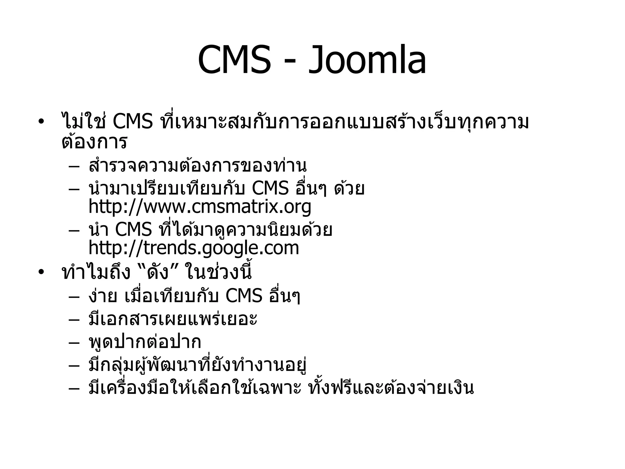CMS - Joomla 
•ไม่ใช่ CMS ที่เหมาะสมกับการออกแบบสร้างเว็บทุกความ ต้องการ 
–สารวจความต้องการของท่าน 
–นามาเปรียบเทียบกับ CMS อื่นๆ ด้วย http://www.cmsmatrix.org 
–นา CMS ที่ได้มาดูความนิยมด้วย http://trends.google.com 
•ทาไมถึง “ดัง” ในช่วงนี้ 
–ง่าย เมื่อเทียบกับ CMS อื่นๆ 
–มีเอกสารเผยแพร่เยอะ 
–พูดปากต่อปาก 
–มีกลุ่มผู้พัฒนาที่ยังทางานอยู่ 
–มีเครื่องมือให้เลือกใช้เฉพาะ ทั้งฟรีและต้องจ่ายเงิน  