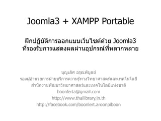 Joomla3 + XAMPP Portable ฝึกปฏิบัติการออกแบบเว็บไซต์ด้วย Joomla3 ที่รองรับการแสดงผลผ่านอุปกรณ์ที่หลากหลาย 
บุญเลิศ อรุณพิบูลย์ 
รองผู้อานวยการฝ่ายบริการความรู้ทางวิทยาศาสตร์และเทคโนโลยี 
สานักงานพัฒนาวิทยาศาสตร์และเทคโนโลยีแห่งชาติ 
boonlerta@gmail.com 
http://www.thailibrary.in.th 
http://facebook.com/boonlert.aroonpiboon  