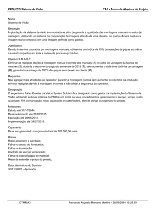 PROJETO Sistema de Visão TAP - Termo de Abertura do Projeto 
Nome 
Sistema de Visão 
Descrição 
Implantação de sistema de visão em montadoras afim de garantir a qualidade das montagens manuais no setor de 
usinagem, utilizando um sistema de comparação de imagens através de uma câmera, no qual a câmera captura a 
imagem real e compara com uma imagem definida como padrão. 
Justificativa 
Devido à desvios causados por montagens manuais, obtivemos um índice de 10% de rejeições de peças ao mês e 
causando impactos em toda a cadeia de processo produtivo. 
Objetivo S.M.A.R.T. 
Eliminar as rejeições devido à montagem manual incorreta dos mancais (A) no setor de usinagem da fábrica de 
motores (S), durante o decorrer do segundo semestre de 2015 (T), sem aumentar o cicle time da linha de usinagem 
(R), garantindo a entrega de 100% das peças sem desvio ao cliente (M). 
Requisitos 
Não agregar mais atividades ao operador; garantir a montagem correta sem aumentar o cicle time da produção; 
eliminar rejeições devido à montagem incorreta e não afetar a segurança do operador. 
Designação 
O engenheiro Fábio Ornelas da Vision System Solution fica designado como gestor da Implantação do Sistema de 
Visão, adotando as boas práticas do PMBok em todos os seus procedimentos, gerenciando o escopo, tempo, custo, 
qualidade, RH, comunicação, risco, aquisições e stakeholders, afim de atingir os objetivos do projeto. 
Milestones 
Estudo até 31/10/2014. 
Desenvolvimento até 27/02/2015. 
Execução até 29/05/2015. 
Implementação até 31/07/2015. 
Orçamento 
Deve ser gerenciado o orçamento total de 320.000,00 reais. 
Riscos 
Risco aduaneiro e cambiais; 
Falha no atraso do fornecedor; 
Falha na iluminação; 
Contrato do serviço terceirizado; 
Falha na especificação do material; 
Risco de estender o prazo do projeto; 
Data, Assinatura do Sponsor 
30/11/-0001 - Aprovado 
OTMMA3 Fernando Augusto Romano Martins - 26/08/2014 15:28:59 
 