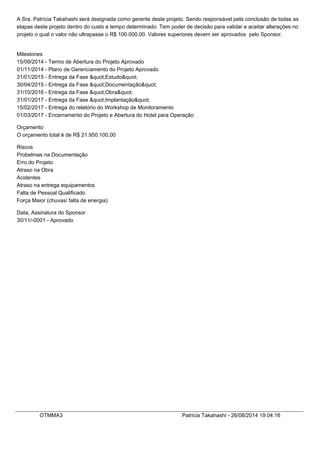 A Sra. Patrícia Takahashi será designada como gerente deste projeto. Sendo responsável pela conclusão de todas as
etapas deste projeto dentro do custo e tempo determinado. Tem poder de decisão para validar e aceitar alterações no
projeto o qual o valor não ultrapasse o R$ 100.000,00. Valores superiores devem ser aprovados pelo Sponsor.
Milestones
15/09/2014 - Termo de Abertura do Projeto Aprovado
01/11/2014 - Plano de Gerenciamento do Projeto Aprovado
31/01/2015 - Entrega da Fase "Estudo"
30/04/2015 - Entrega da Fase "Documentação"
31/10/2016 - Entrega da Fase "Obra"
31/01/2017 - Entrega da Fase "Implantação"
15/02/2017 - Entrega do relatório do Workshop de Monitoramento
01/03/2017 - Encerramento do Projeto e Abertura do Hotel para Operação
Orçamento
O orçamento total é de R$ 21.950.100,00
Riscos
Probelmas na Documentação
Erro do Projeto
Atraso na Obra
Acidentes
Atraso na entrega equipamentos
Falta de Pessoal Qualificado
Força Maior (chuvas/ falta de energia)
Data, Assinatura do Sponsor
30/11/-0001 - Aprovado
OTMMA3 Patricia Takahashi - 26/08/2014 19:04:16
 