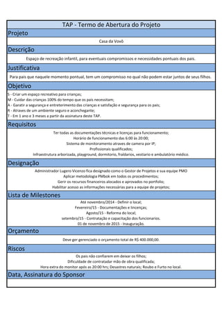TAP - Termo de Abertura do Projeto 
Projeto 
Casa da Vovô 
Descrição 
Espaço de recreação infantil, para eventuais compromissos e necessidades pontuais dos pais. 
Justificativa 
Para pais que naquele momento pontual, tem um compromisso no qual não podem estar juntos de seus filhos. 
Objetivo 
S - Criar um espaço recreativo para crianças; 
M - Cuidar das crianças 100% do tempo que os pais necessitam; 
A - Garatir a segurança e entreterimento das crianças e satisfação e segurança para os pais; 
R - Atraves de um ambiente seguro e aconchegante; 
T - Em 1 ano e 3 meses a partir da assinatura deste TAP. 
Requisitos 
Ter todas as documentações técnicas e licenças para funcionamento; 
Horário de funcionamento das 6:00 às 20:00; 
Sistema de monitoramento atraves de camera por IP; 
Profissionais qualificados; 
Infraestrutura arborizada, playground, dormitorio, fraldarios, vestiario e ambulatório médico. 
Designação 
Administrador Lugero Vicenzo fica designado como o Gestor de Projetos e sua equipe PMO 
Aplicar metodologia PMbok em todos os procedimentos; 
Gerir os recursos financeiros alocados e aprovados no portfolio; 
Habilitar acesso as informações necessárias para a equipe de projetos; 
Lista de Milestones 
Até novembro/2014 - Definir o local; 
Fevereiro/15 - Documentações e lincenças; 
Agosto/15 - Reforma do local; 
setembro/15 - Contratação e capacitação dos funcionarios. 
01 de novembro de 2015 - Inauguração. 
Orçamento 
Deve ger gerenciado o orçamento total de R$ 400.000,00. 
Riscos 
Os pais não confiarem em deixar os filhos; 
Dificuldade de contratadar mão de obra qualificada; 
Hora extra do monitor após as 20:00 hrs; Desastres naturais; Roubo e Furto no local. 
Data, Assinatura do Sponsor 
 