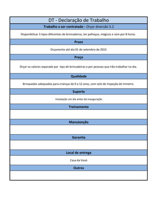 DT - Declaração de Trabalho 
Trabalho a ser contratado - Orçar diversão 5.2 
Disponibilizar 3 tipos diferentes de brincadeiras, ter palhaços, mágicos e som por 8 horas. 
Prazo 
Orçamento até dia 01 de setembro de 2015 
Preço 
Orçar os valores separado por tipo de brincadeiras e por pessoas que irão trabalhar no dia. 
Qualidade 
Brinquedos adequados para crianças de 0 a 12 anos, com selo de inspeção do Inmetro. 
Suporte 
Instalação um dia antes da inauguração 
Treinamento 
Manutenção 
Garantia 
Local de entrega 
Casa da Vovó 
Outros 
 