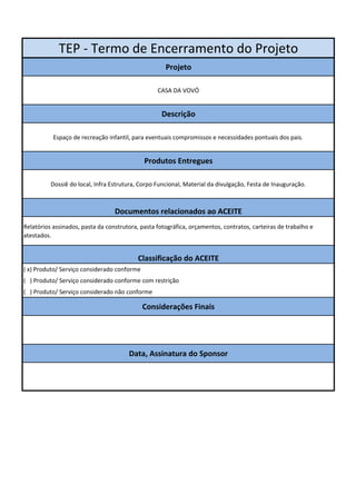 TEP - Termo de Encerramento do Projeto 
Projeto 
CASA DA VOVÓ 
Descrição 
Espaço de recreação infantil, para eventuais compromissos e necessidades pontuais dos pais. 
Produtos Entregues 
Dossiê do local, Infra Estrutura, Corpo Funcional, Material da divulgação, Festa de Inauguração. 
Documentos relacionados ao ACEITE 
Relatórios assinados, pasta da construtora, pasta fotográfica, orçamentos, contratos, carteiras de trabalho e 
atestados. 
Classificação do ACEITE 
( x) Produto/ Serviço considerado conforme 
( ) Produto/ Serviço considerado conforme com restrição 
( ) Produto/ Serviço considerado não conforme 
Considerações Finais 
Data, Assinatura do Sponsor 
