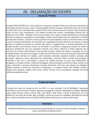 DE - DECLARAÇÃO DO ESCOPO 
Escopo do Produto 
O projeto CASA DA VOVÓ trata- se da criação de um espaço de recreação infantil, para eventuais compromissos e 
necessidades pontuais dos pais, onde as crianças poderão desfrutar de jogos e brincadeiras junto com outras de 
sua faixa etaria. Para a realização desse projeto foi feita uma criteriosa analise de mercado, sendo pontuados o 
acesso do local, como mapeamento e um relatório assinado pelo sponsor, acessibilidade universal com os 
padrões da norma ABNT, condições e infra estrutura básica, com a pasta e relatório devidamente assinado pela 
construtora, pesquisa na população a fim de averiguar o poder socio econômico do local, expedindo um relatório 
assinado pelo investidor, analisado o entorno, gerando uma pasta fotográfica onde a construtora deverá assinar 
e por fim o processo participativo, uma entrevista com a população local, para definirmos seus desejos e anseios, 
gerando um relatório que deverá ser assinado pelo sponsor. A segunda fase é a do desenvolvimento com a 
entrega de toda a infra estrutura, deverá ser contratado a construtora, o playground, empresa de limpeza e 
segurança, devidamente com seus respectivos contratos com valores, referência e tempo. Seguindo com o 
orçamento de materias administrativos, como exemplo escritório, pedidos de compra e aprovação, por fim a 
instalação da fase, infra estrutura entregue e o laudo. A terceira fase trata-se do recrutamento do corpo funcional 
e efetivação dos contratos de trabalho, serão realizadas entrevistas expedindo relatórios assinados pelo 
recrutador, seguido de exame admissional dos selecionados e atestado médico assinado pelo psicólogo, e 
finalizando a fase com as contratações e carteiras de trabalho assinadas. A quarta fase trabalharemos a 
divulgação e a entrega será todo o material de divulgação, serão contratados escritórios de midias, convênio com 
clubes, instituições e contratos devidamente assinados finalizando a fase com uma pesquisa de satisfação e 
relatório assinado. A quinta fase contempla a inauguração, e a entrega da festa, cotar bebidas, comidas e 
diversão como palhaços, mágicos entre outros, assinar contrato com os prestadores, aquisição de brindes 
verificando qualidade e preço. 
Escopo do Projeto 
O projeto tem prazo de entrega dia 01/ nov 2015 e o custo estimado é de R$ 400.000,00. Respectivos 
fornecedores como construtora, limpeza, segurança, propaganda e diversão. Stakeholders envolvidos, Madalena 
Lopes, Lugero Vicenzo, Juliano Cristiano Pole, Lucas Oliveira, New Service e Corpo de Bombeiros. Os riscos 
poderão ser hora extra do monitor após as 20:00hrs, horário que encerra as atividades, dificuldade da mão de 
obra, a falta de confiança dos pais na CASA DA VOVÓ, desastres da natureza e roubo e furto do local. 
Restrições 
A CASA DA VOVÓ deverá ter equipe profissional especializada em crianças que sofram de alguma sindrome e 
acesso a portadores de deficiência fisica. 
 