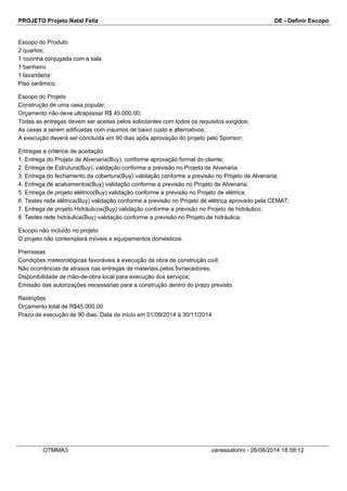 PROJETO Projeto Natal Feliz DE - Definir Escopo 
Escopo do Produto 
2 quartos; 
1 cozinha conjugada com a sala 
1 banheiro 
1 lavanderia 
Piso cerâmico 
Escopo do Projeto 
Construção de uma casa popular; 
Orçamento não deve ultrapassar R$ 45.000,00; 
Todas as entregas devem ser aceitas pelos solicitantes com todos os requisitos exigidos; 
As casas a serem edificadas com insumos de baixo custo e alternativos; 
A execução deverá ser concluída em 90 dias após aprovação do projeto pelo Sponsor; 
Entregas e critérios de aceitação 
1. Entrega do Projeto de Alvenaria(Buy), conforme aprovação formal do cliente; 
2. Entrega de Estrutura(Buy), validação conforme a previsão no Projeto de Alvenaria; 
3. Entrega do fechamento da cobertura(Buy) validação conforme a previsão no Projeto de Alvenaria; 
4. Entrega de acabamentos(Buy) validação conforme a previsão no Projeto de Alvenaria; 
5. Entrega de projeto elétrico(Buy) validação conforme a previsão no Projeto de elétrica; 
6. Testes rede elétrica(Buy) validação conforme a previsão no Projeto de elétrica aprovado pela CEMAT; 
7. Entrega de projeto Hidráulicos(Buy) validação conforme a previsão no Projeto de hidráulico; 
8. Testes rede hidráulica(Buy) validação conforme a previsão no Projeto de hidráulica; 
Escopo não incluído no projeto 
O projeto não contemplará móveis e equipamentos domésticos. 
Premissas 
Condições meteorológicas favoráveis à execução da obra de construção civil; 
Não ocorrências de atrasos nas entregas de materiais pelos fornecedores; 
Disponibilidade de mão-de-obra local para execução dos serviços; 
Emissão das autorizações necessárias para a construção dentro do prazo previsto. 
Restrições 
Orçamento total de R$45.000,00 
Prazo de execução de 90 dias. Data de início em 01/09/2014 à 30/11/2014 
OTMMA3 vanessalorini - 26/08/2014 18:58:12 
 