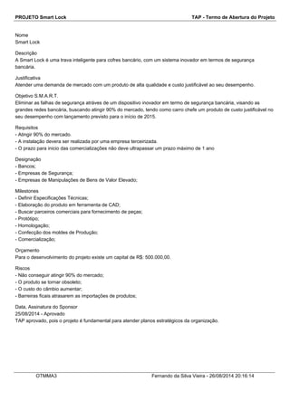 PROJETO Smart Lock TAP - Termo de Abertura do Projeto 
Nome 
Smart Lock 
Descrição 
A Smart Lock é uma trava inteligente para cofres bancário, com um sistema inovador em termos de segurança 
bancária. 
Justificativa 
Atender uma demanda de mercado com um produto de alta qualidade e custo justificável ao seu desempenho. 
Objetivo S.M.A.R.T. 
Eliminar as falhas de segurança atráves de um dispositivo inovador em termo de segurança bancária, visando as 
grandes redes bancária, buscando atingir 90% do mercado, tendo como carro chefe um produto de custo justificável no 
seu desempenho com lançamento previsto para o início de 2015. 
Requisitos 
- Atingir 90% do mercado. 
- A instalação devera ser realizada por uma empresa terceirizada. 
- O prazo para inicio das comercializações não deve ultrapassar um prazo máximo de 1 ano 
Designação 
- Bancos; 
- Empresas de Segurança; 
- Empresas de Manipulações de Bens de Valor Elevado; 
Milestones 
- Definir Especificações Técnicas; 
- Elaboração do produto em ferramenta de CAD; 
- Buscar parceiros comerciais para fornecimento de peças; 
- Protótipo; 
- Homologação; 
- Confecção dos moldes de Produção; 
- Comercialização; 
Orçamento 
Para o desenvolvimento do projeto existe um capital de R$: 500.000,00. 
Riscos 
- Não conseguir atingir 90% do mercado; 
- O produto se tornar obsoleto; 
- O custo do câmbio aumentar; 
- Barreiras ficais atrasarem as importações de produtos; 
Data, Assinatura do Sponsor 
25/08/2014 - Aprovado 
TAP aprovado, pois o projeto é fundamental para atender planos estratégicos da organização. 
OTMMA3 Fernando da Silva Vieira - 26/08/2014 20:16:14 
 