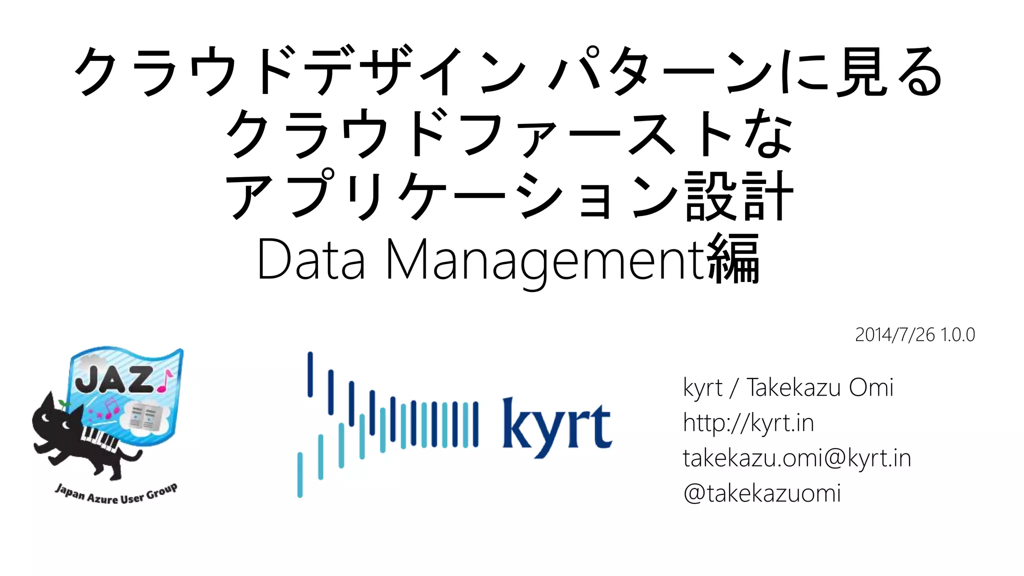 クラウドデザイン パターンに見る
クラウドファーストな
アプリケーション設計
Data Management編
kyrt / Takekazu Omi
http://kyrt.in
takekazu.omi@kyrt.in
@takekazuomi
2014/7/26 1.0.0
 
