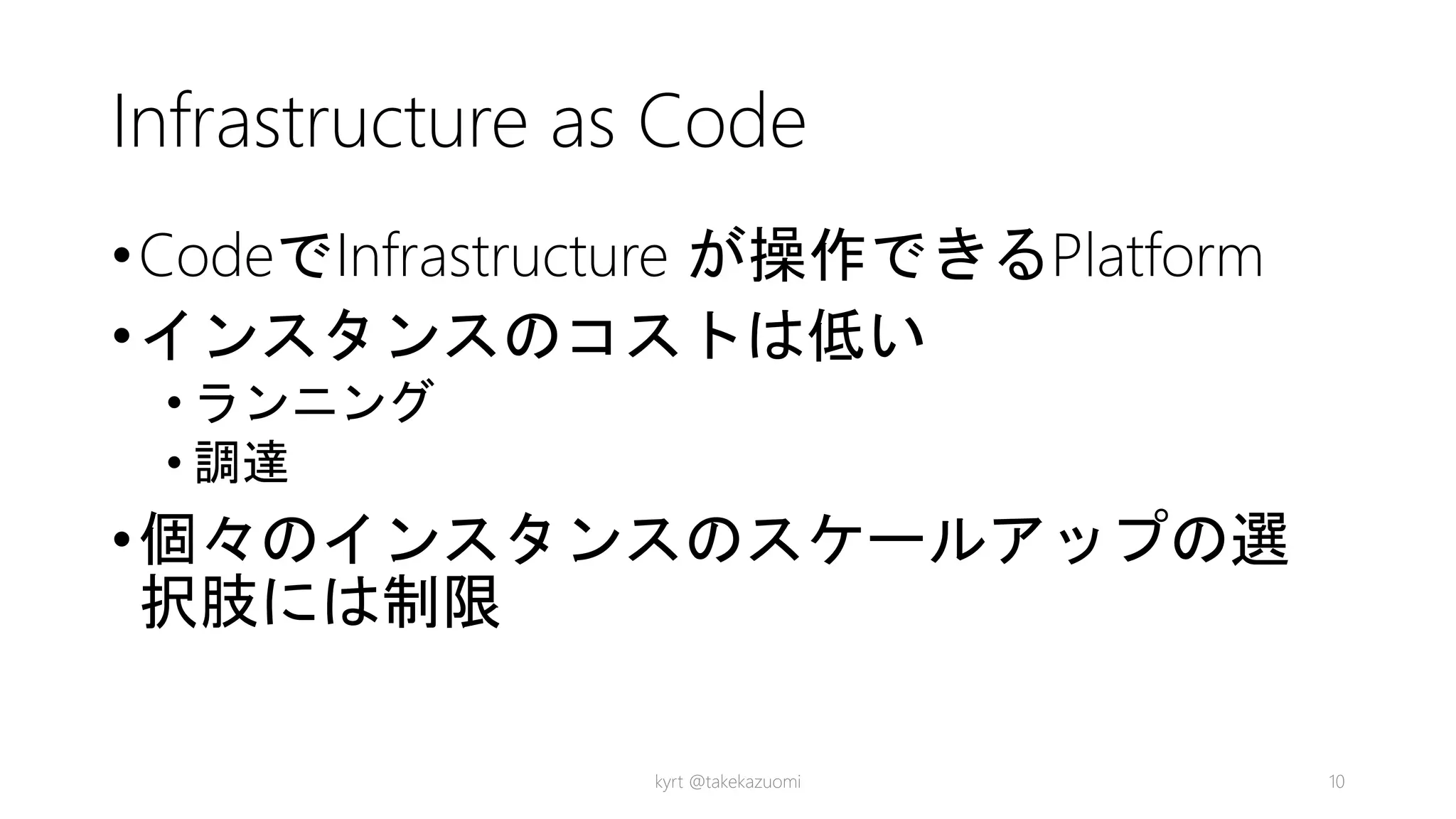 Infrastructure as Code
•CodeでInfrastructure が操作できるPlatform
•インスタンスのコストは低い
• ランニング
• 調達
•個々のインスタンスのスケールアップの選
択肢には制限
kyrt @takekazuomi 10
 
