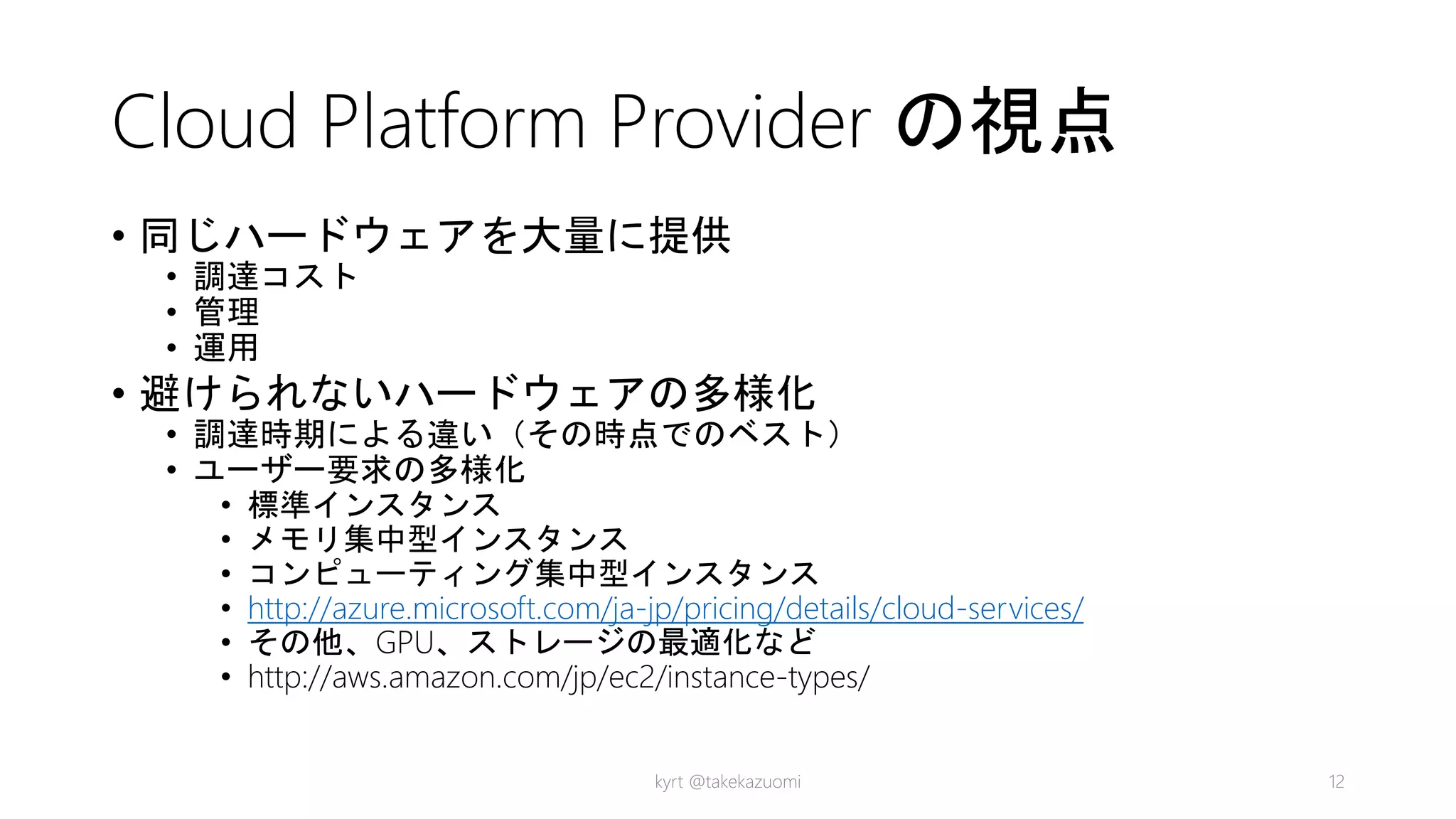 Cloud Platform Provider の視点
• 同じハードウェアを大量に提供
• 調達コスト
• 管理
• 運用
• 避けられないハードウェアの多様化
• 調達時期による違い（その時点でのベスト）
• ユーザー要求の多様化
• 標準インスタンス
• メモリ集中型インスタンス
• コンピューティング集中型インスタンス
• http://azure.microsoft.com/ja-jp/pricing/details/cloud-services/
• その他、GPU、ストレージの最適化など
• http://aws.amazon.com/jp/ec2/instance-types/
kyrt @takekazuomi 12
 