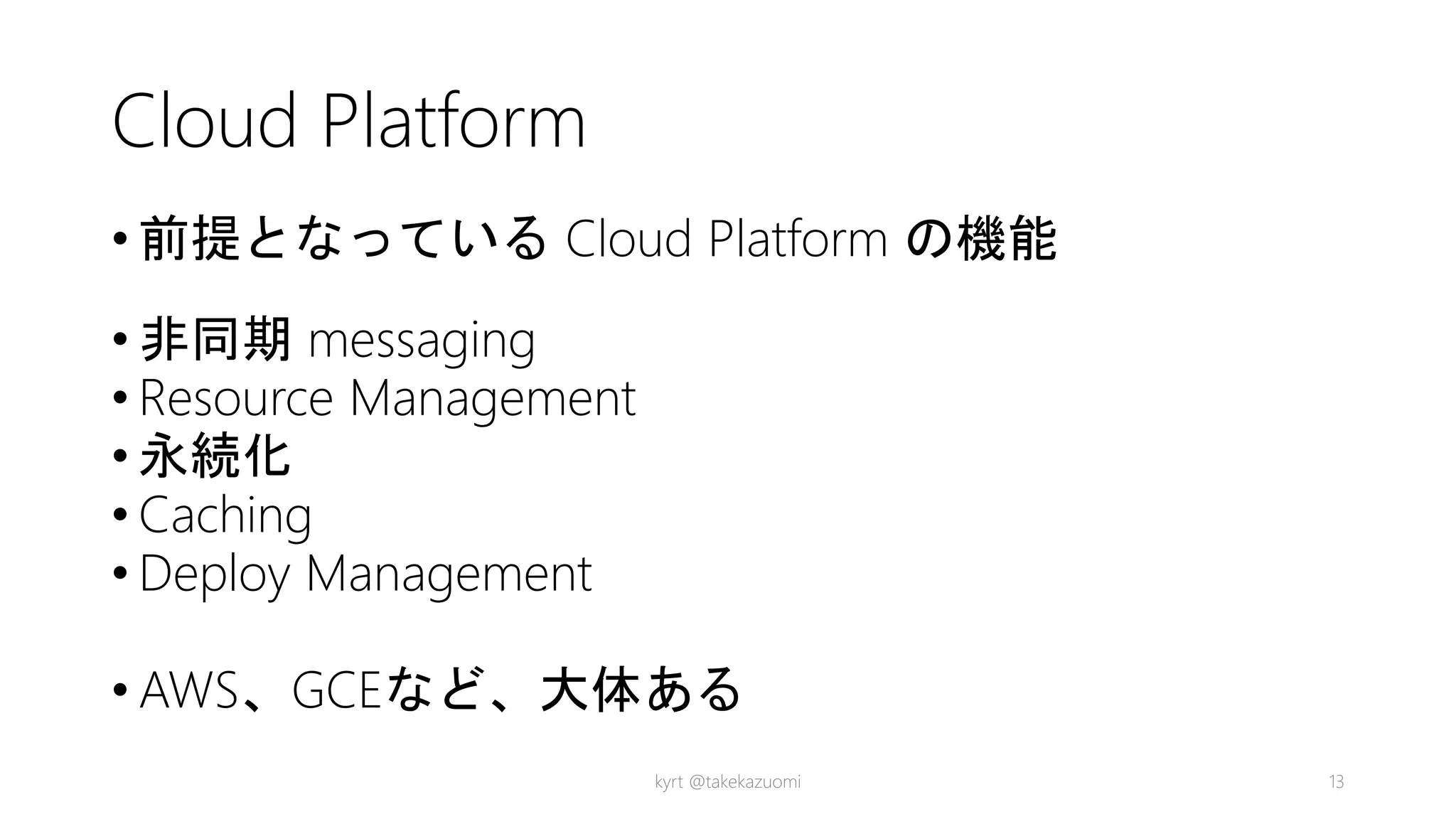 Cloud Platform
• 前提となっている Cloud Platform の機能
• 非同期 messaging
• Resource Management
• 永続化
• Caching
• Deploy Management
• AWS、GCEなど、大体ある
kyrt @takekazuomi 13
 