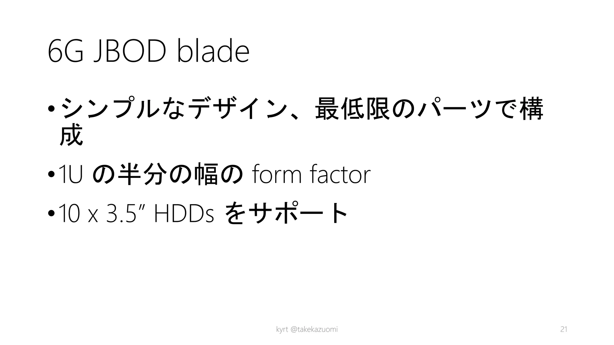 6G JBOD blade
•シンプルなデザイン、最低限のパーツで構
成
•1U の半分の幅の form factor
•10 x 3.5” HDDs をサポート
kyrt @takekazuomi 21
 