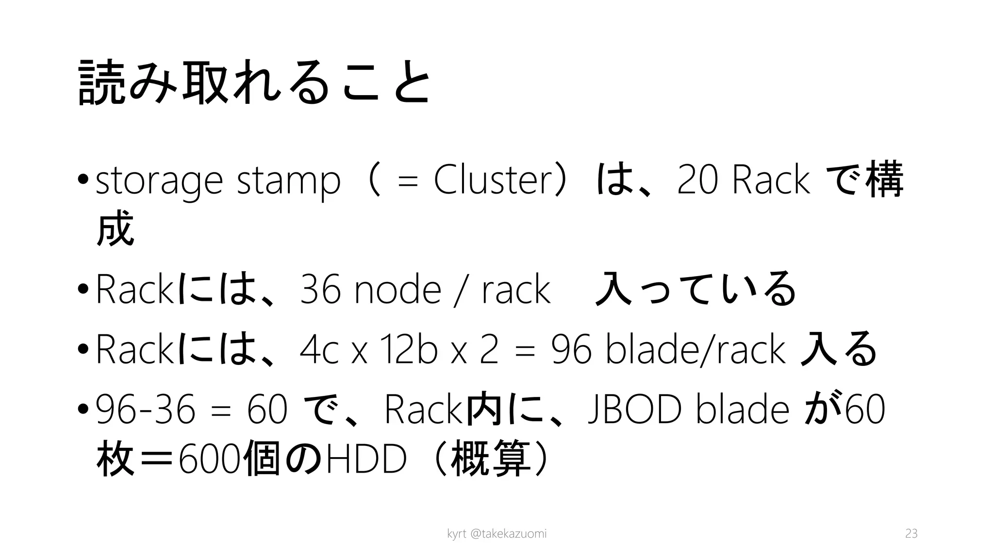 読み取れること
•storage stamp（ = Cluster）は、20 Rack で構
成
•Rackには、36 node / rack 入っている
•Rackには、4c x 12b x 2 = 96 blade/rack 入る
•96-36 = 60 で、Rack内に、JBOD blade が60
枚＝600個のHDD（概算）
kyrt @takekazuomi 23
 