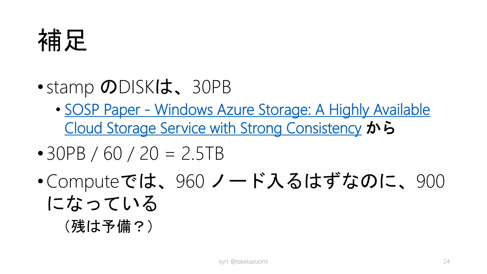 補足
•stamp のDISKは、30PB
• SOSP Paper - Windows Azure Storage: A Highly Available
Cloud Storage Service with Strong Consistency から
•30PB / 60 / 20 = 2.5TB
•Computeでは、960 ノード入るはずなのに、900
になっている
（残は予備？）
kyrt @takekazuomi 24
 