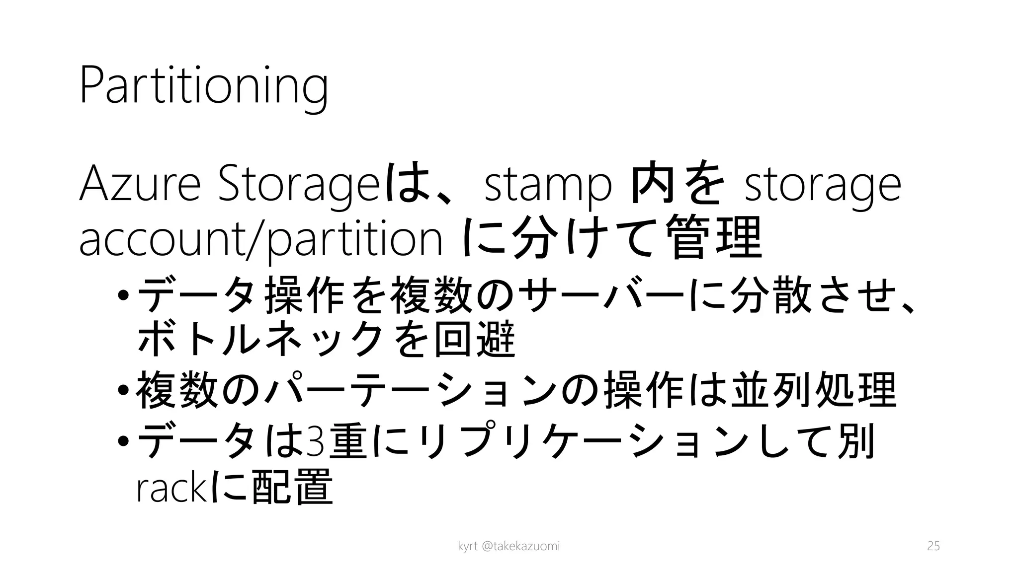 Partitioning
Azure Storageは、stamp 内を storage
account/partition に分けて管理
•データ操作を複数のサーバーに分散させ、
ボトルネックを回避
•複数のパーテーションの操作は並列処理
•データは3重にリプリケーションして別
rackに配置
kyrt @takekazuomi 25
 