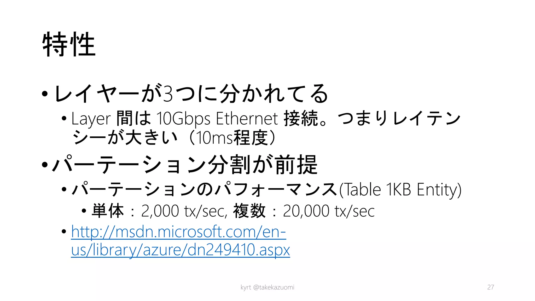特性
•レイヤーが3つに分かれてる
• Layer 間は 10Gbps Ethernet 接続。つまりレイテン
シーが大きい（10ms程度）
•パーテーション分割が前提
• パーテーションのパフォーマンス(Table 1KB Entity)
• 単体：2,000 tx/sec, 複数：20,000 tx/sec
• http://msdn.microsoft.com/en-
us/library/azure/dn249410.aspx
kyrt @takekazuomi 27
 
